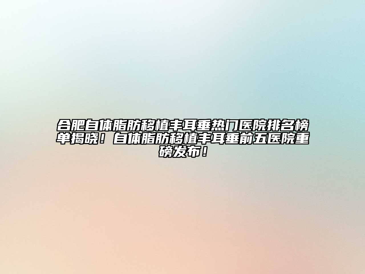 合肥自体脂肪移植丰耳垂热门医院排名榜单揭晓！自体脂肪移植丰耳垂前五医院重磅发布！