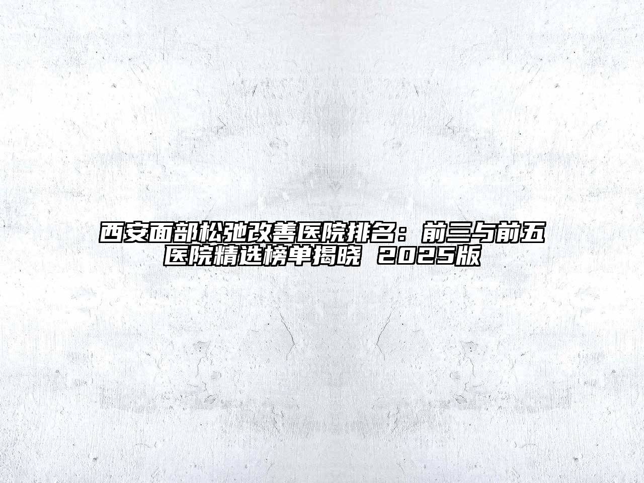 西安面部松弛改善医院排名：前三与前五医院精选榜单揭晓 2025版