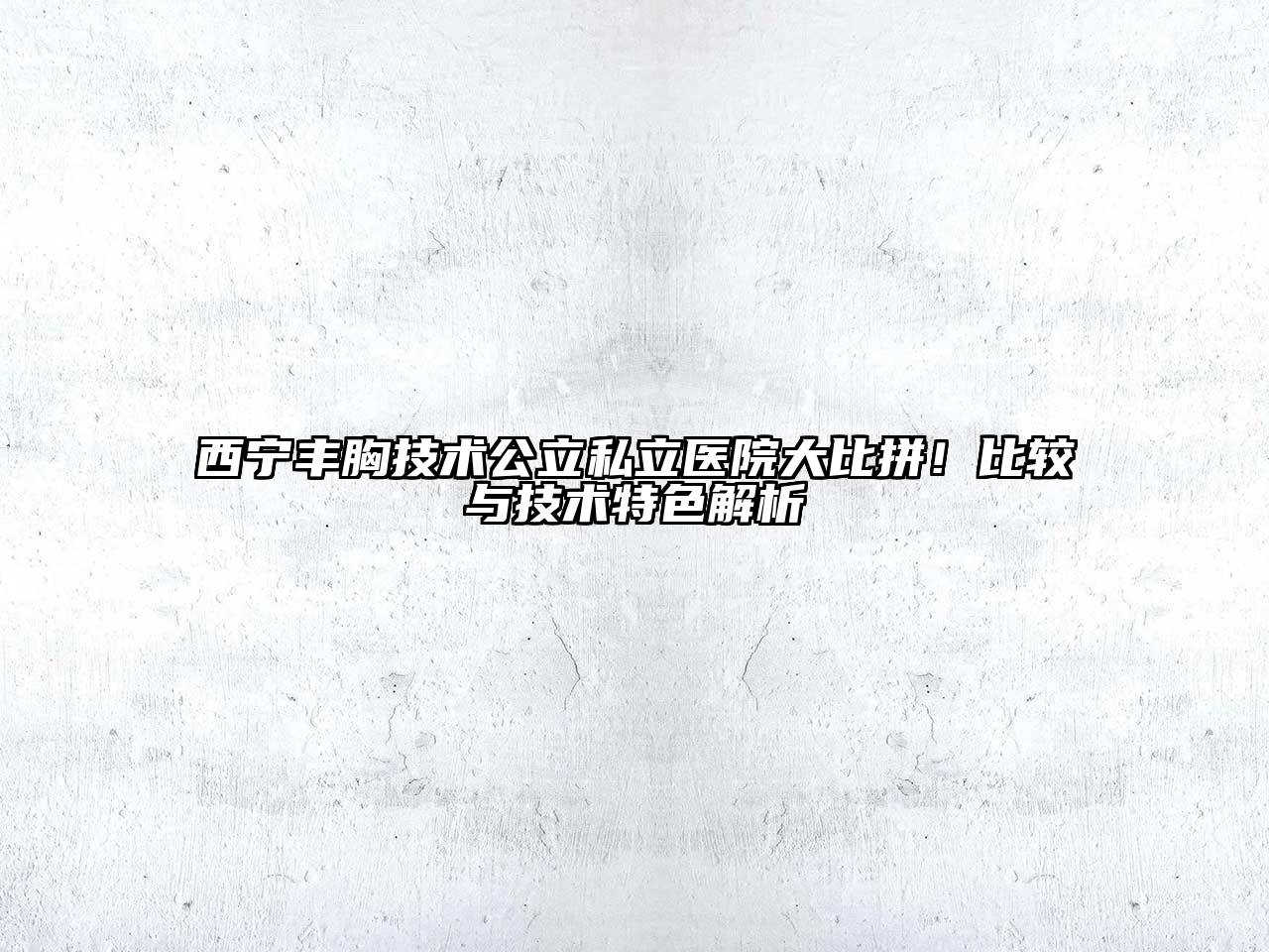 西宁丰胸技术公立私立医院大比拼！比较与技术特色解析