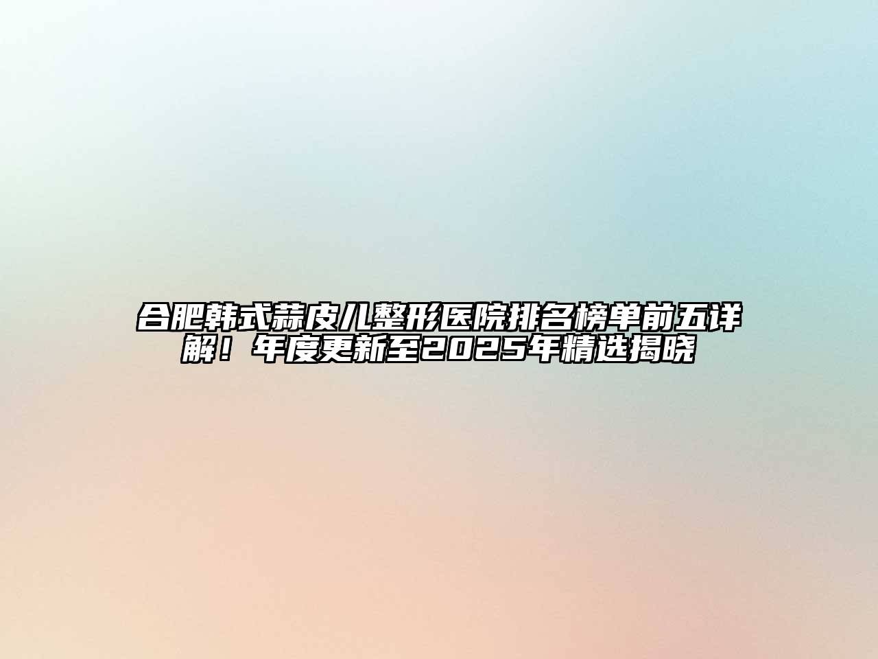 合肥韩式蒜皮儿整形医院排名榜单前五详解！年度更新至2025年精选揭晓