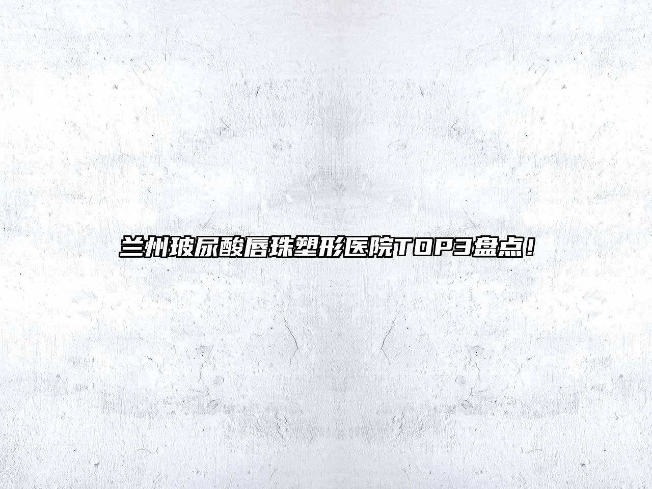 兰州玻尿酸唇珠塑形医院TOP3盘点！