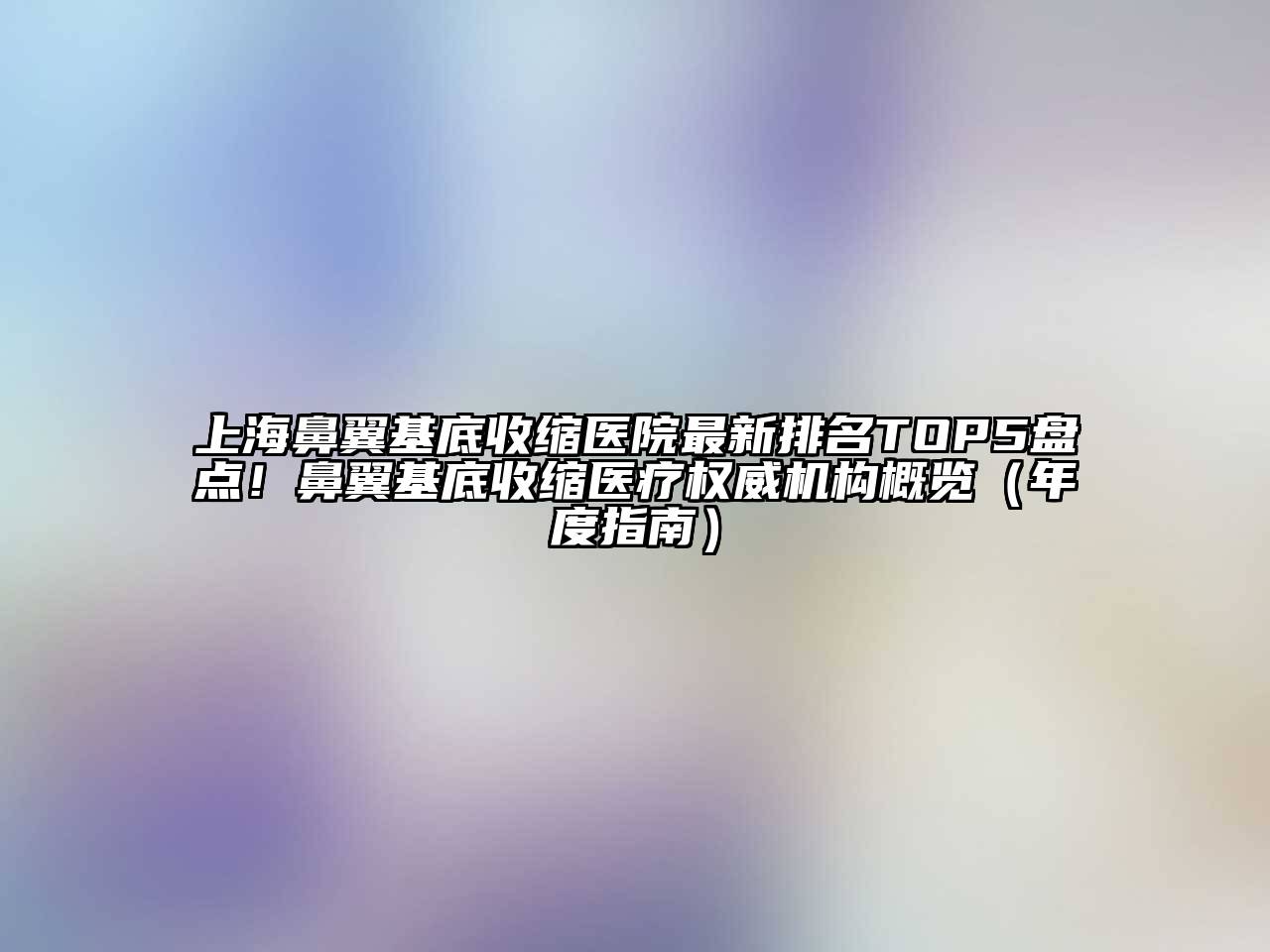 上海鼻翼基底收缩医院最新排名TOP5盘点！鼻翼基底收缩医疗权威机构概览（年度指南）