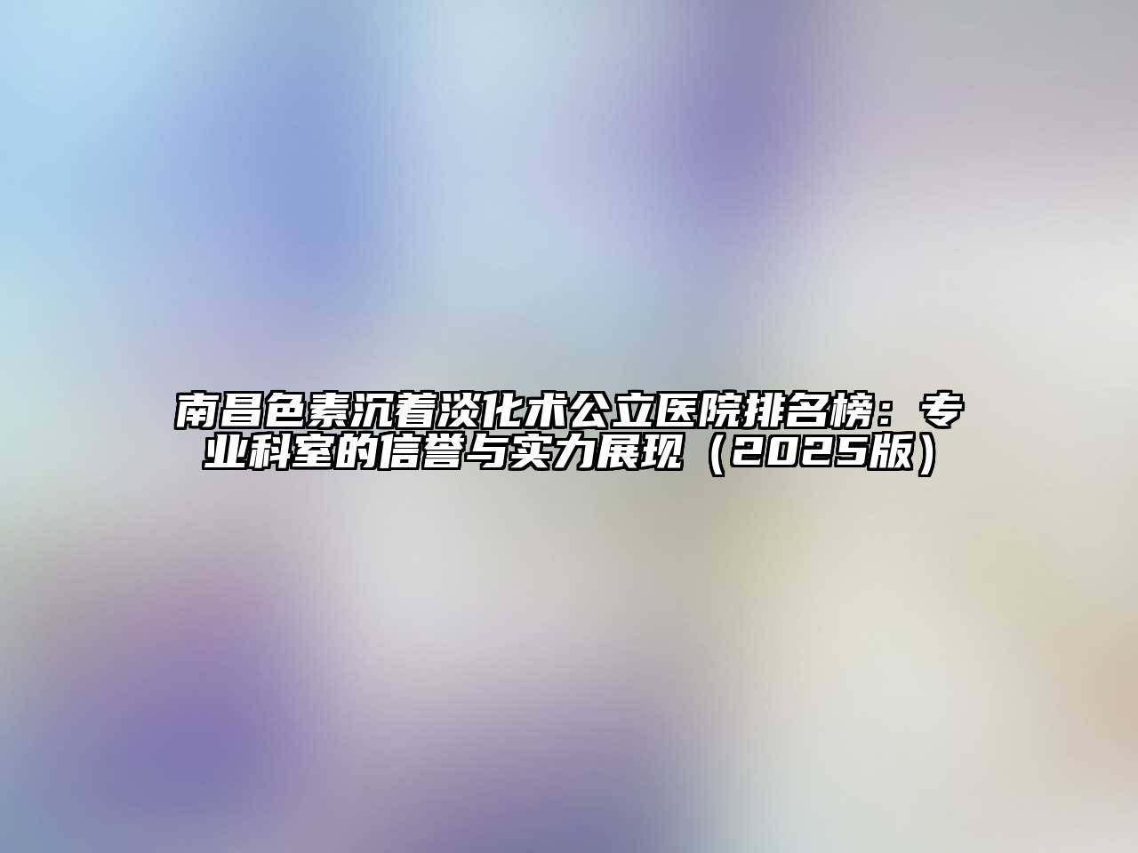 南昌色素沉着淡化术公立医院排名榜：专业科室的信誉与实力展现（2025版）