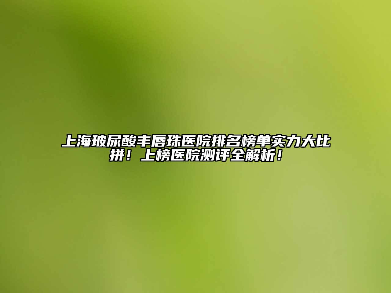 上海玻尿酸丰唇珠医院排名榜单实力大比拼！上榜医院测评全解析！