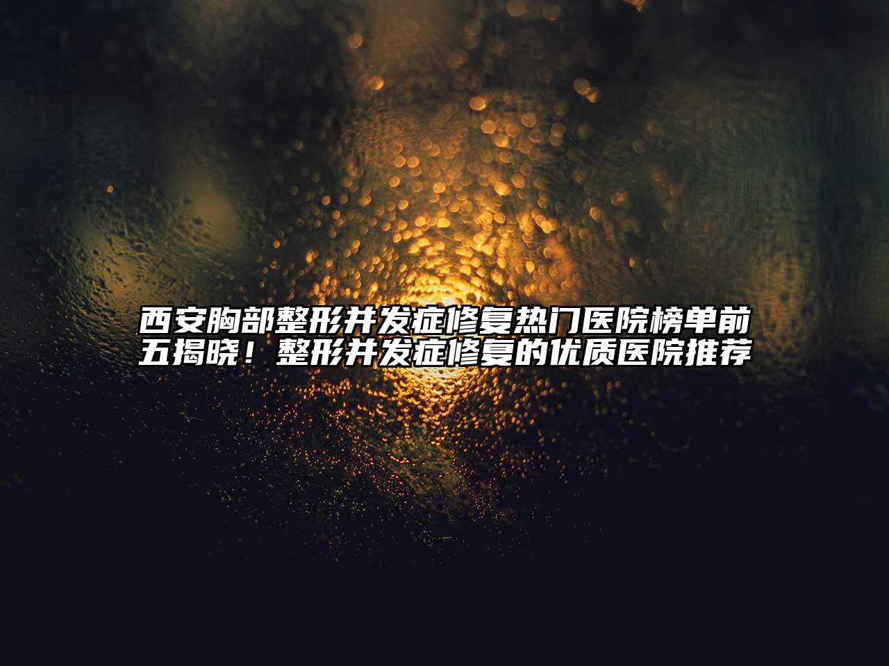 西安胸部整形并发症修复热门医院榜单前五揭晓！整形并发症修复的优质医院推荐