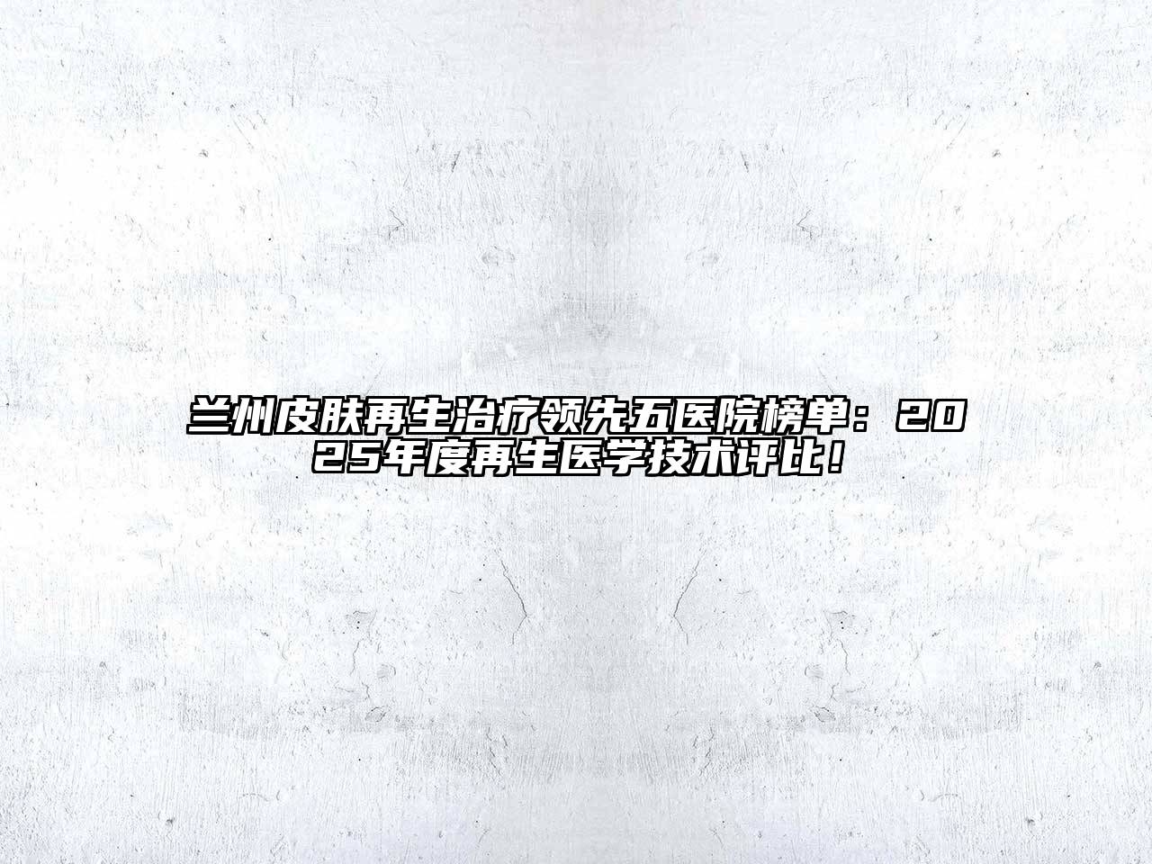 兰州皮肤再生治疗领先五医院榜单：2025年度再生医学技术评比！