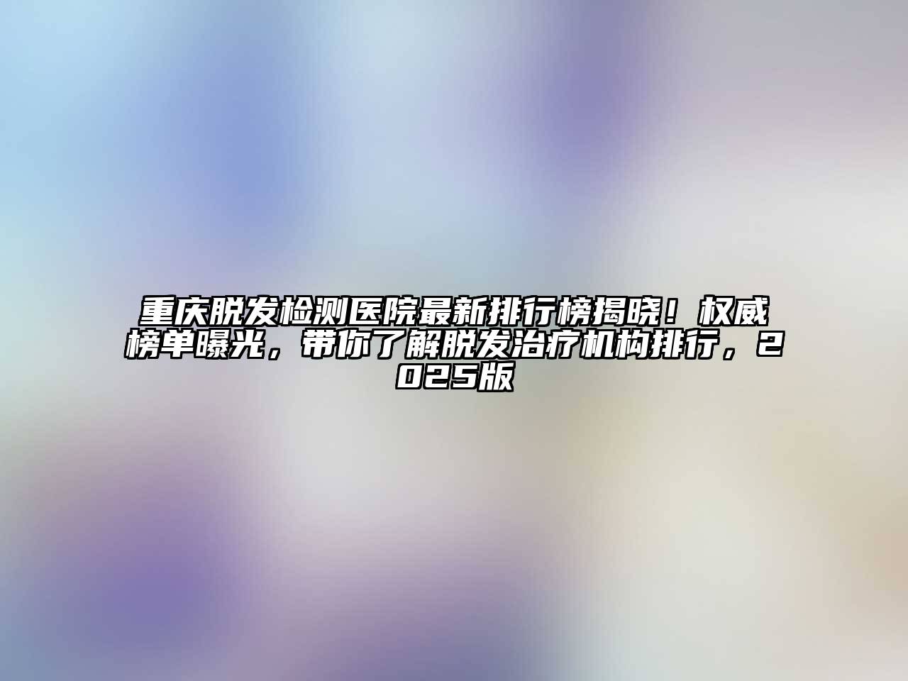 重庆脱发检测医院最新排行榜揭晓！权威榜单曝光，带你了解脱发治疗机构排行，2025版