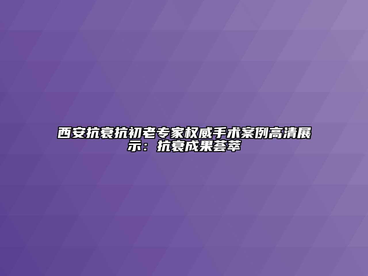 西安抗衰抗初老专家权威手术案例高清展示：抗衰成果荟萃