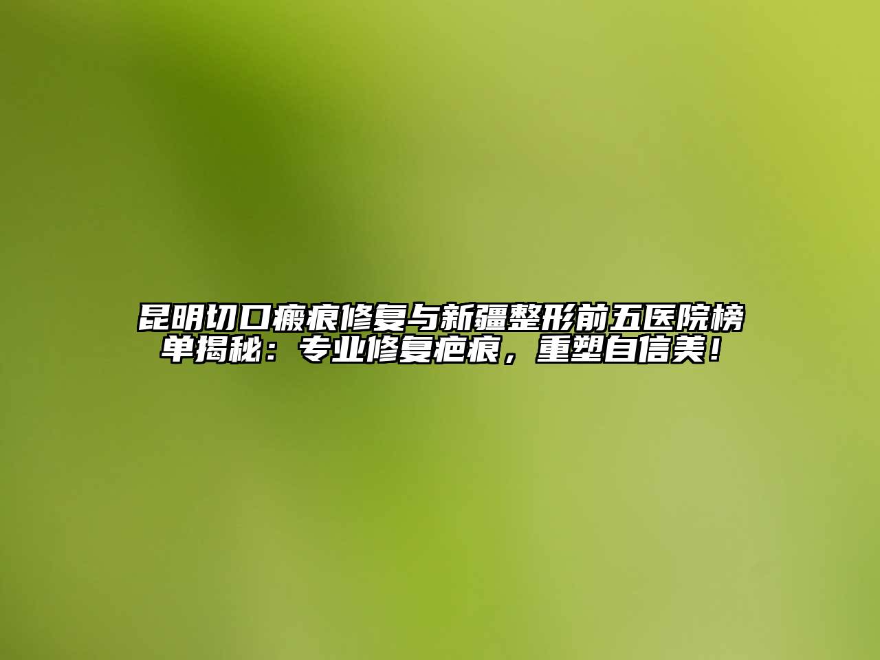 昆明切口瘢痕修复与新疆整形前五医院榜单揭秘：专业修复疤痕，重塑自信美！