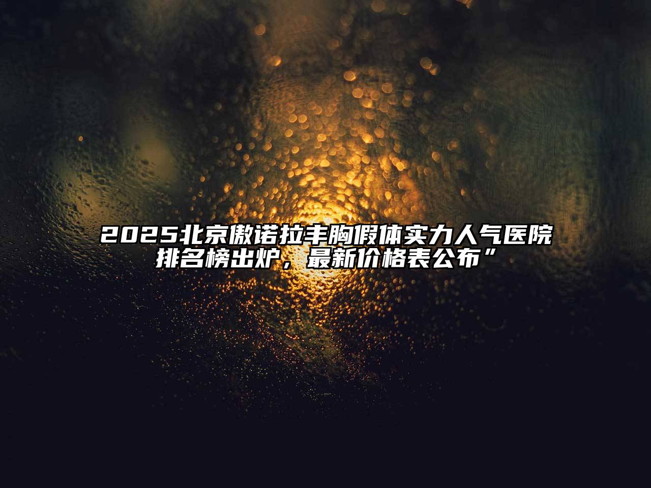 2025北京傲诺拉丰胸假体实力人气医院排名榜出炉，最新价格表公布”