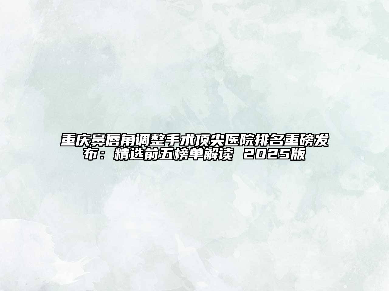 重庆鼻唇角调整手术顶尖医院排名重磅发布：精选前五榜单解读 2025版