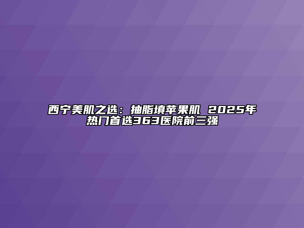 西宁美肌之选：抽脂填苹果肌 2025年热门首选363医院前三强