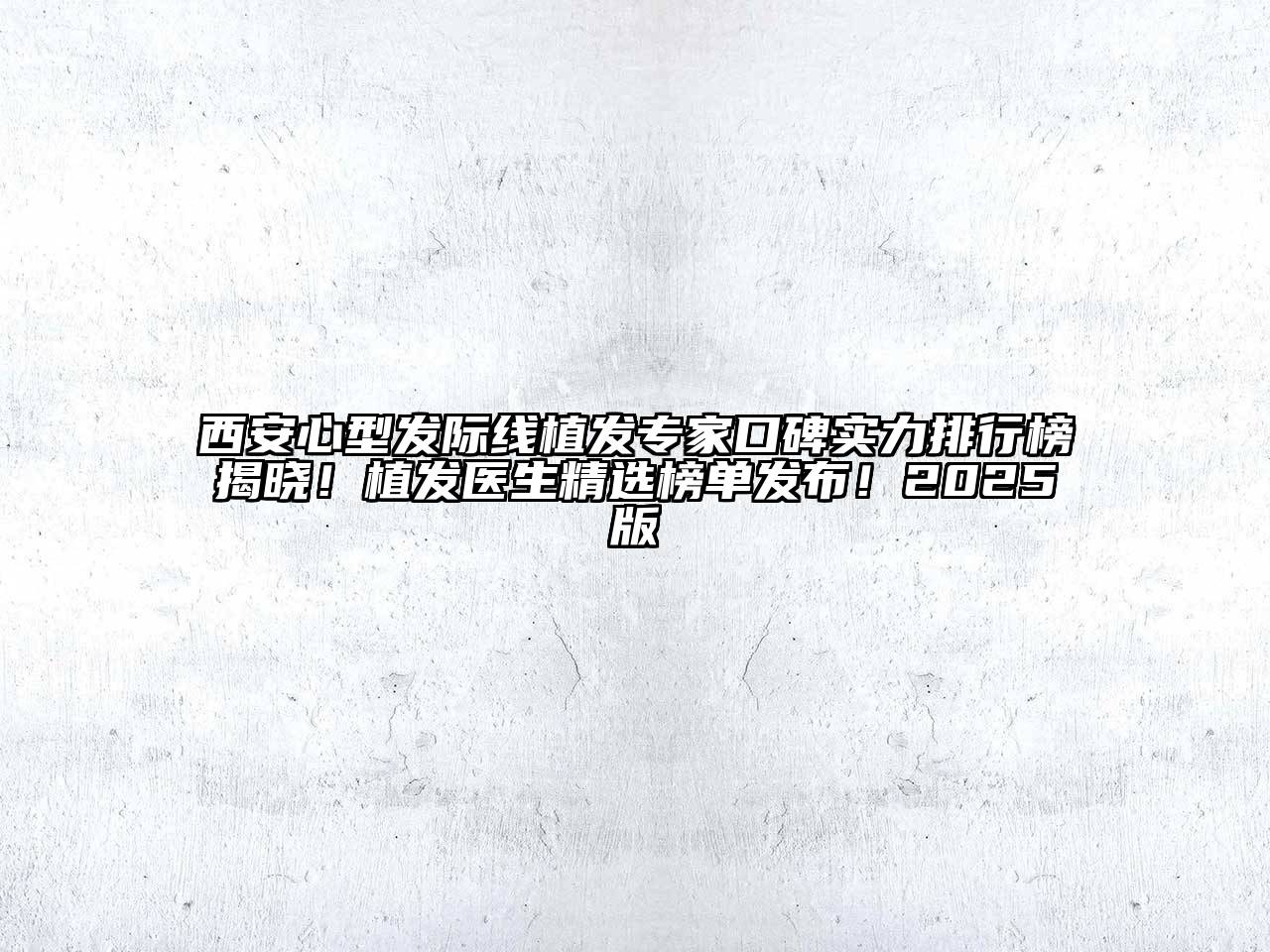 西安心型发际线植发专家口碑实力排行榜揭晓！植发医生精选榜单发布！2025版