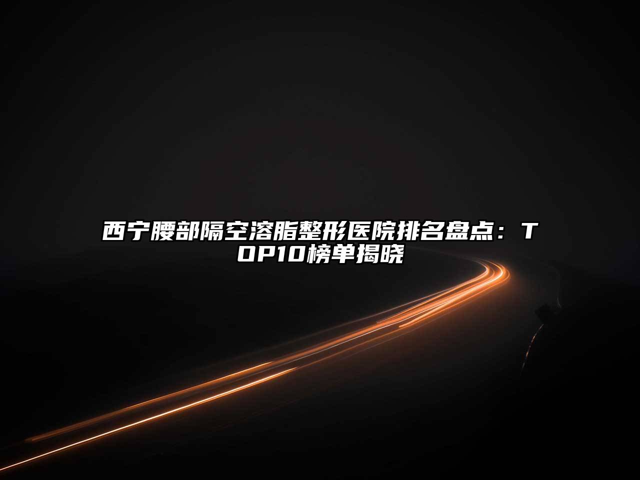 西宁腰部隔空溶脂整形医院排名盘点：TOP10榜单揭晓