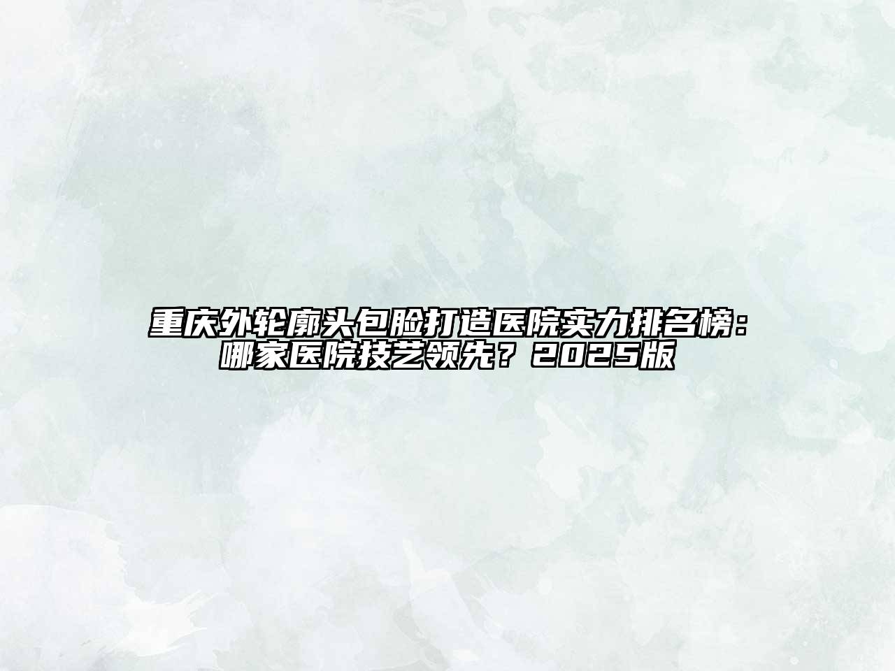 重庆外轮廓头包脸打造医院实力排名榜：哪家医院技艺领先？2025版