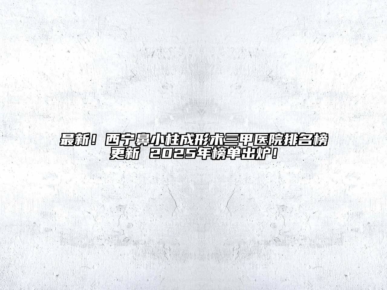 最新！西宁鼻小柱成形术三甲医院排名榜更新 2025年榜单出炉！