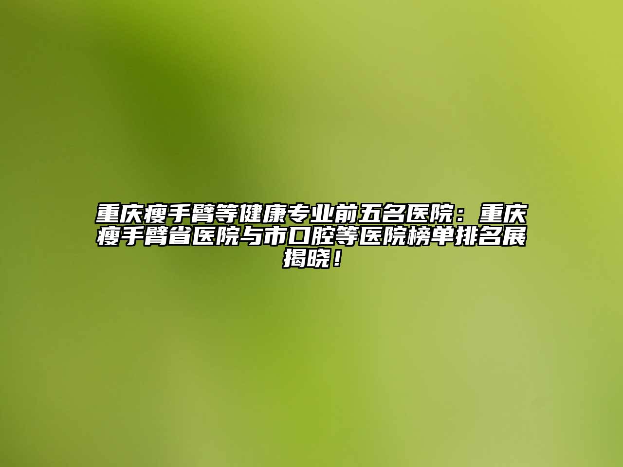 重庆瘦手臂等健康专业前五名医院：重庆瘦手臂省医院与市口腔等医院榜单排名展揭晓！