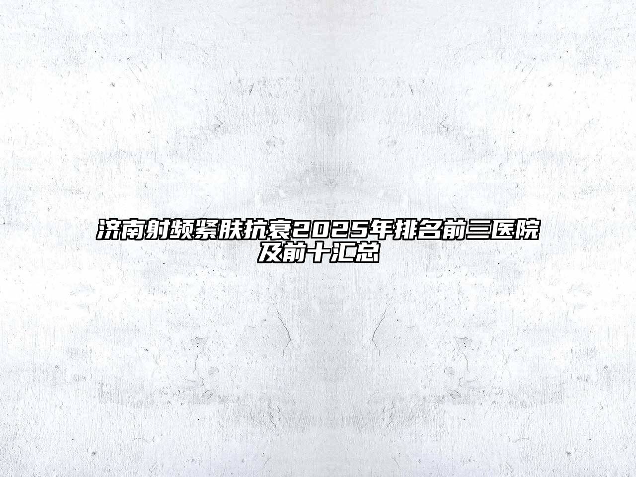 济南射频紧肤抗衰2025年排名前三医院及前十汇总