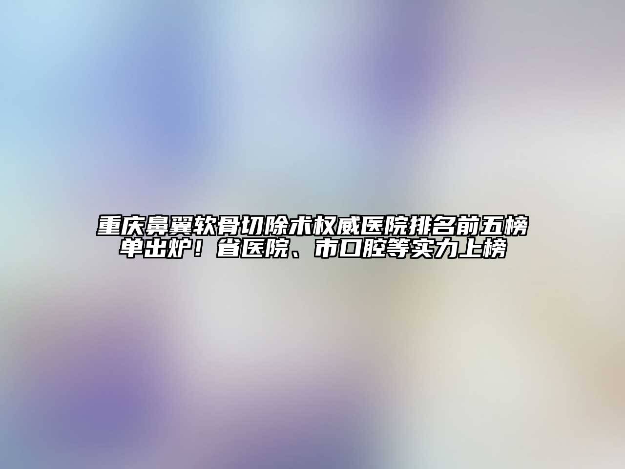 重庆鼻翼软骨切除术权威医院排名前五榜单出炉！省医院、市口腔等实力上榜