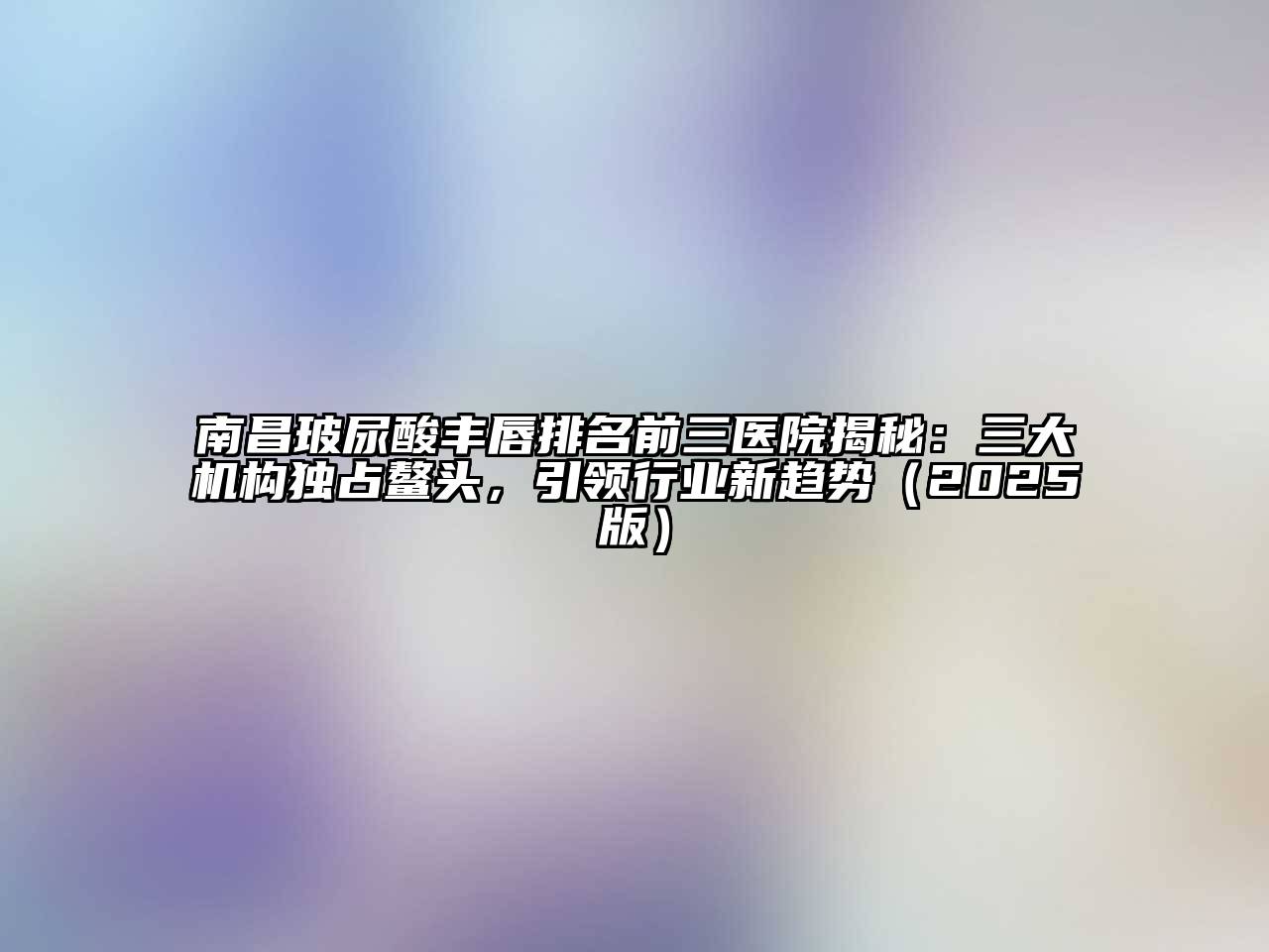 南昌玻尿酸丰唇排名前三医院揭秘：三大机构独占鳌头，引领行业新趋势（2025版）