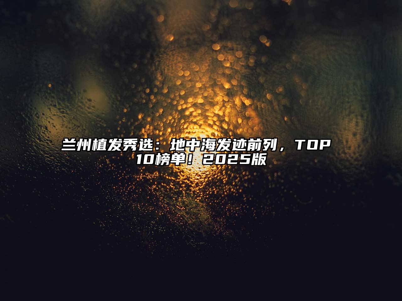 兰州植发秀选：地中海发迹前列，TOP 10榜单！2025版