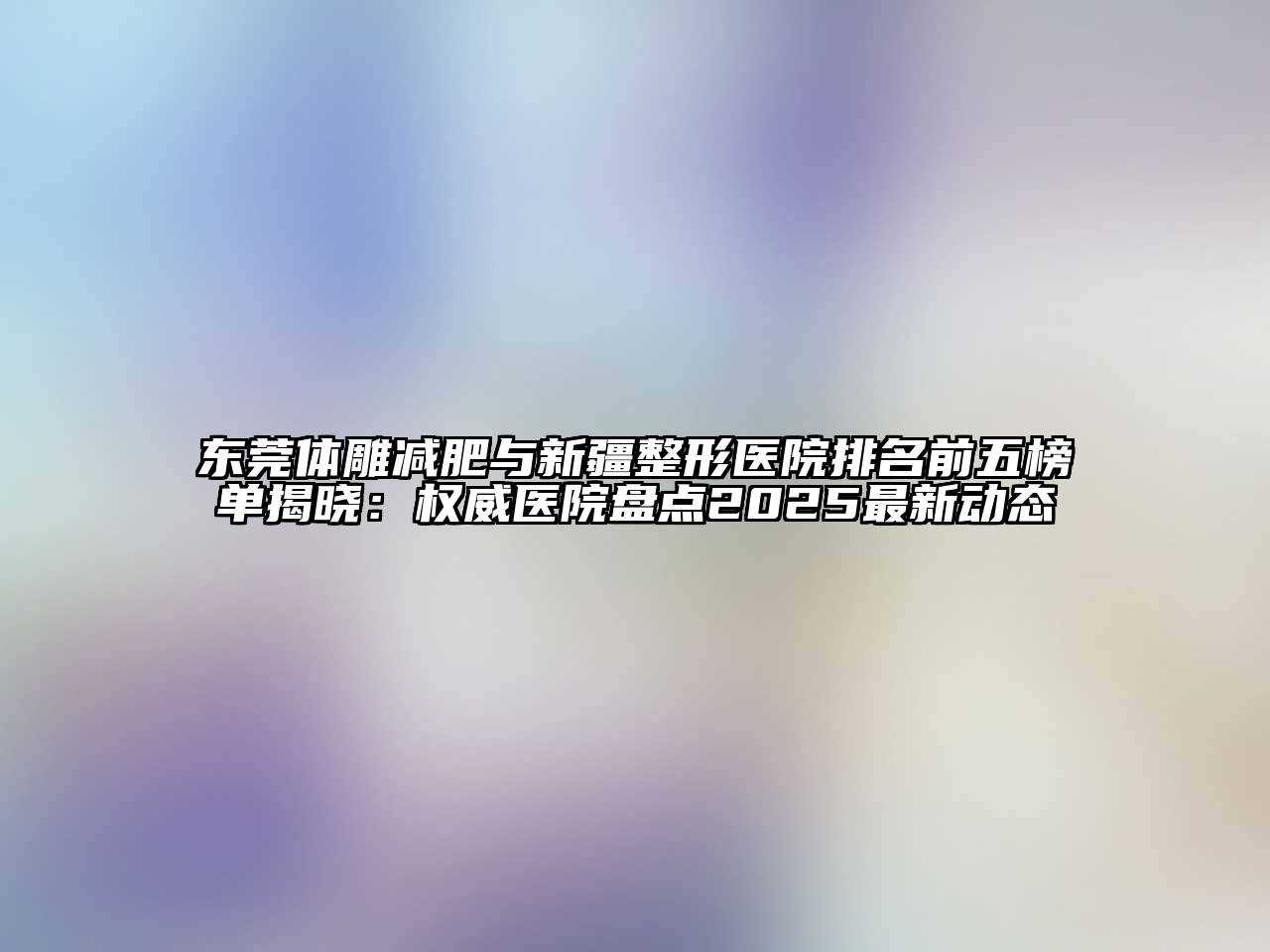 东莞体雕减肥与新疆整形医院排名前五榜单揭晓：权威医院盘点2025最新动态