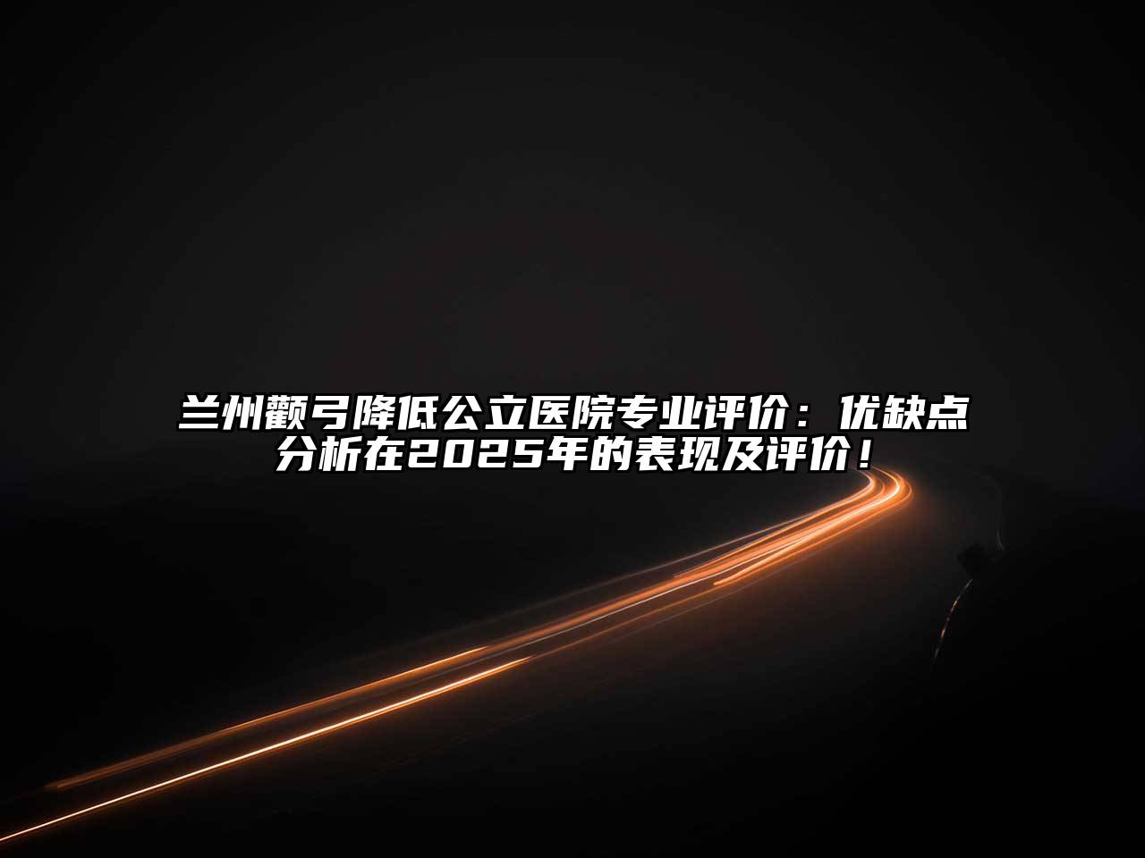 兰州颧弓降低公立医院专业评价：优缺点分析在2025年的表现及评价！