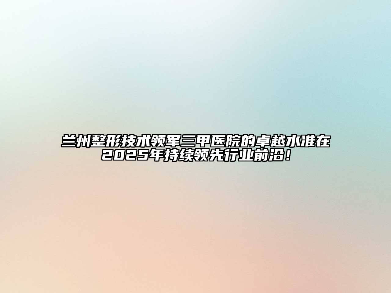 兰州整形技术领军三甲医院的卓越水准在2025年持续领先行业前沿！