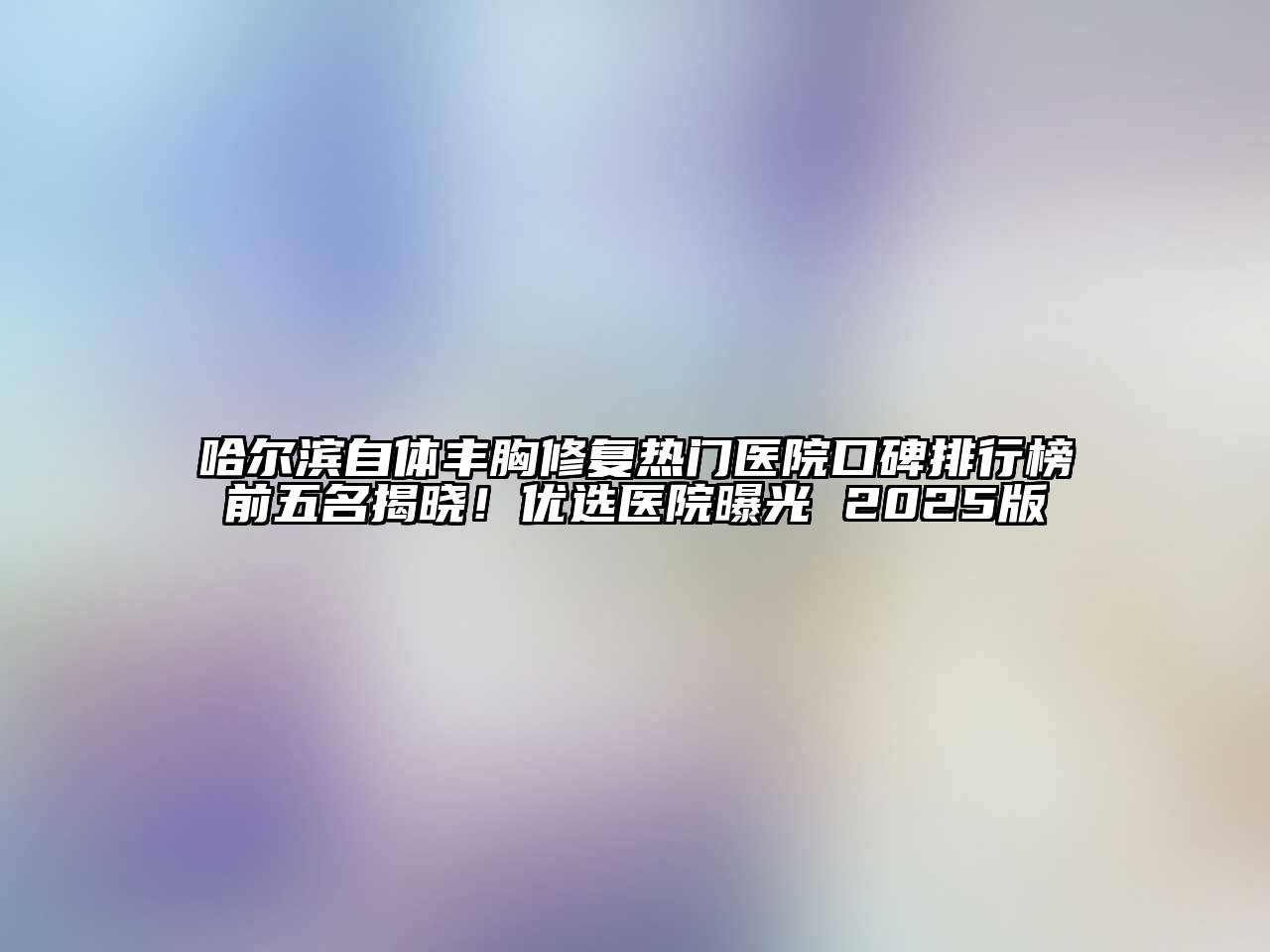 哈尔滨自体丰胸修复热门医院口碑排行榜前五名揭晓！优选医院曝光 2025版