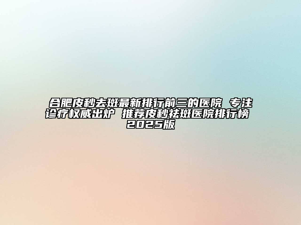 合肥皮秒去斑最新排行前三的医院 专注诊疗权威出炉 推荐皮秒祛斑医院排行榜 2025版