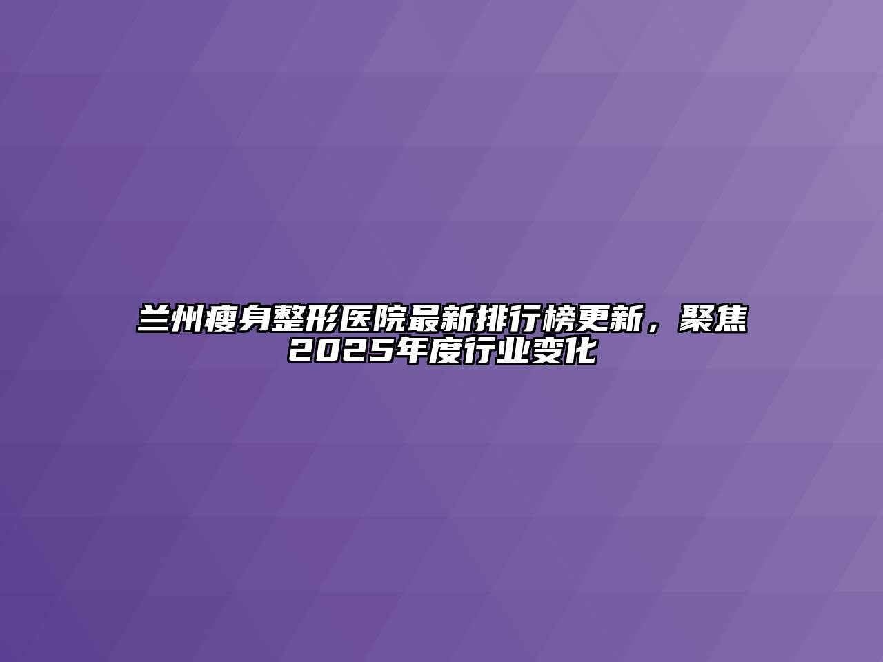 兰州瘦身整形医院最新排行榜更新，聚焦2025年度行业变化