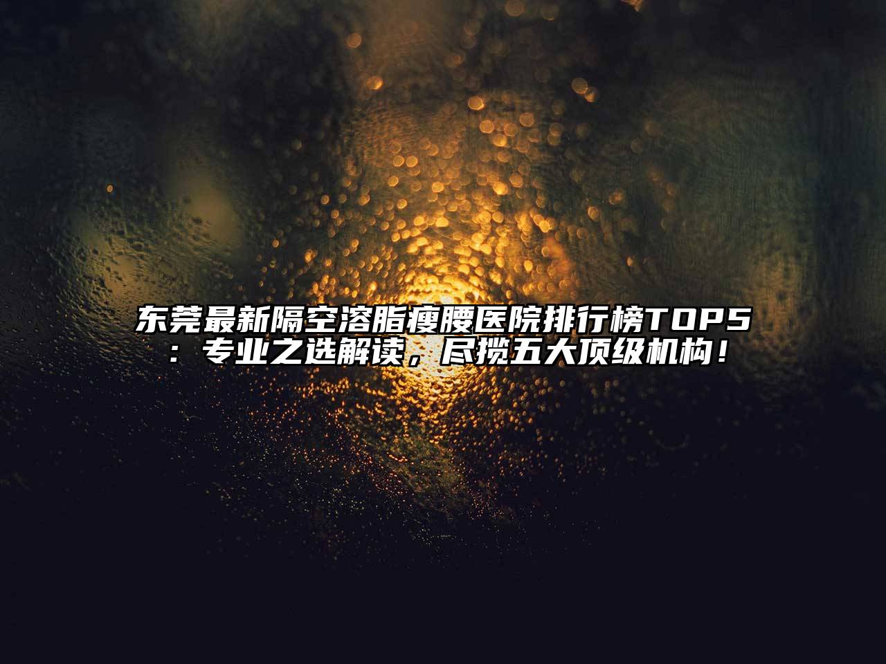 东莞最新隔空溶脂瘦腰医院排行榜TOP5：专业之选解读，尽揽五大顶级机构！