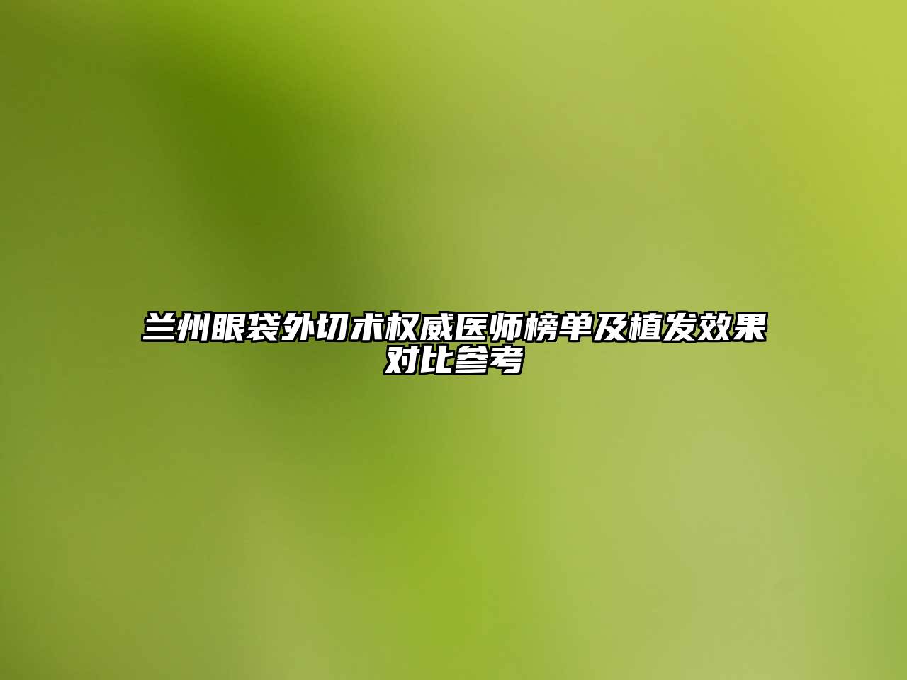 兰州眼袋外切术权威医师榜单及植发效果对比参考