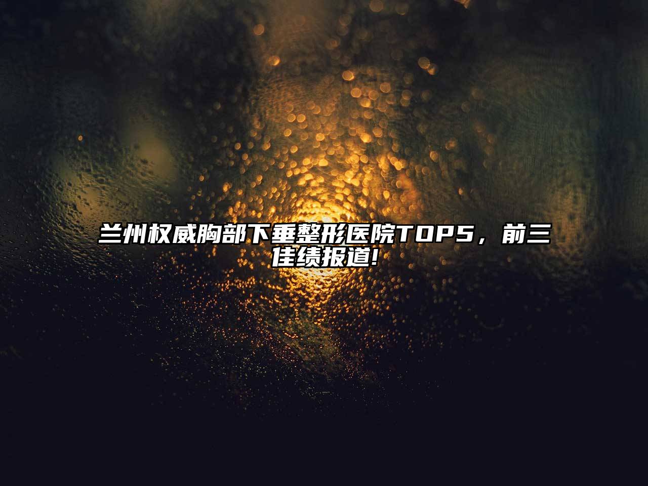 兰州权威胸部下垂整形医院TOP5，前三佳绩报道!