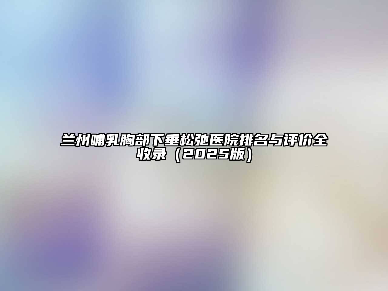 兰州哺乳胸部下垂松弛医院排名与评价全收录（2025版）