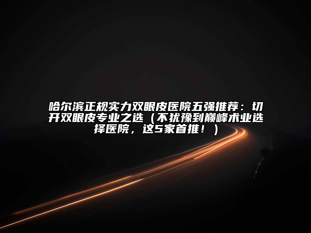 哈尔滨正规实力双眼皮医院五强推荐：切开双眼皮专业之选（不犹豫到巅峰术业选择医院，这5家首推！）