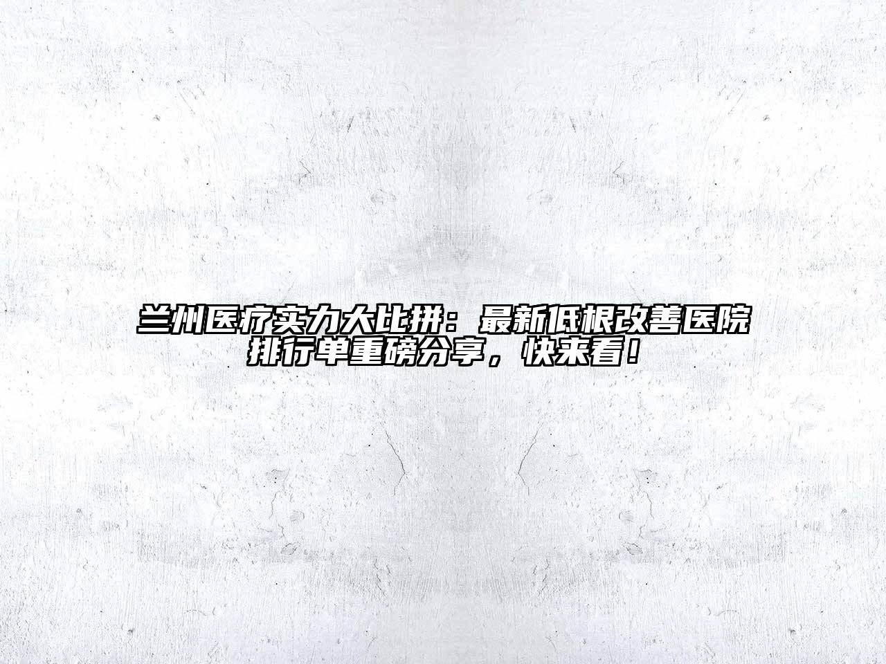 兰州医疗实力大比拼：最新低根改善医院排行单重磅分享，快来看！