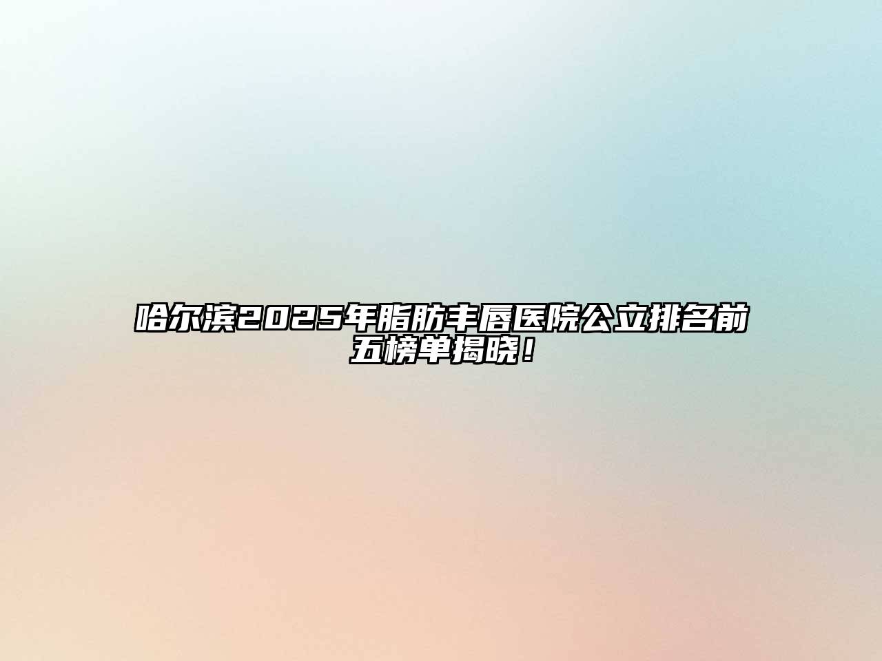 哈尔滨2025年脂肪丰唇医院公立排名前五榜单揭晓！