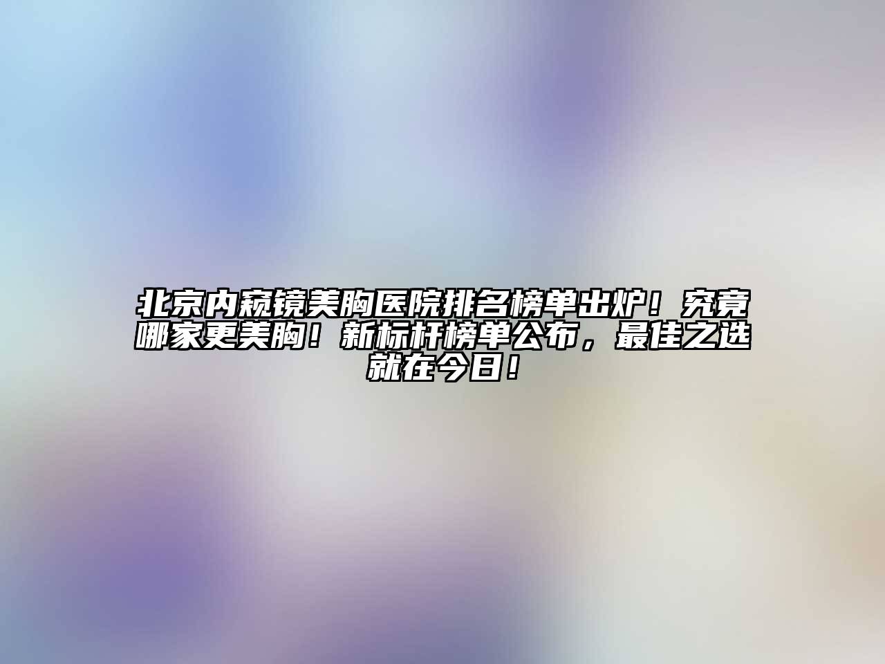 北京内窥镜美胸医院排名榜单出炉！究竟哪家更美胸！新标杆榜单公布，最佳之选就在今日！