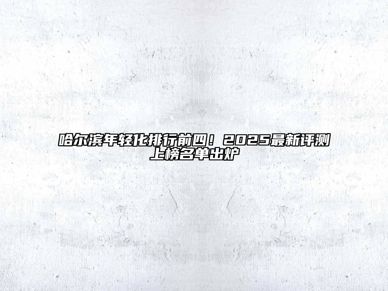 哈尔滨年轻化排行前四！2025最新评测上榜名单出炉