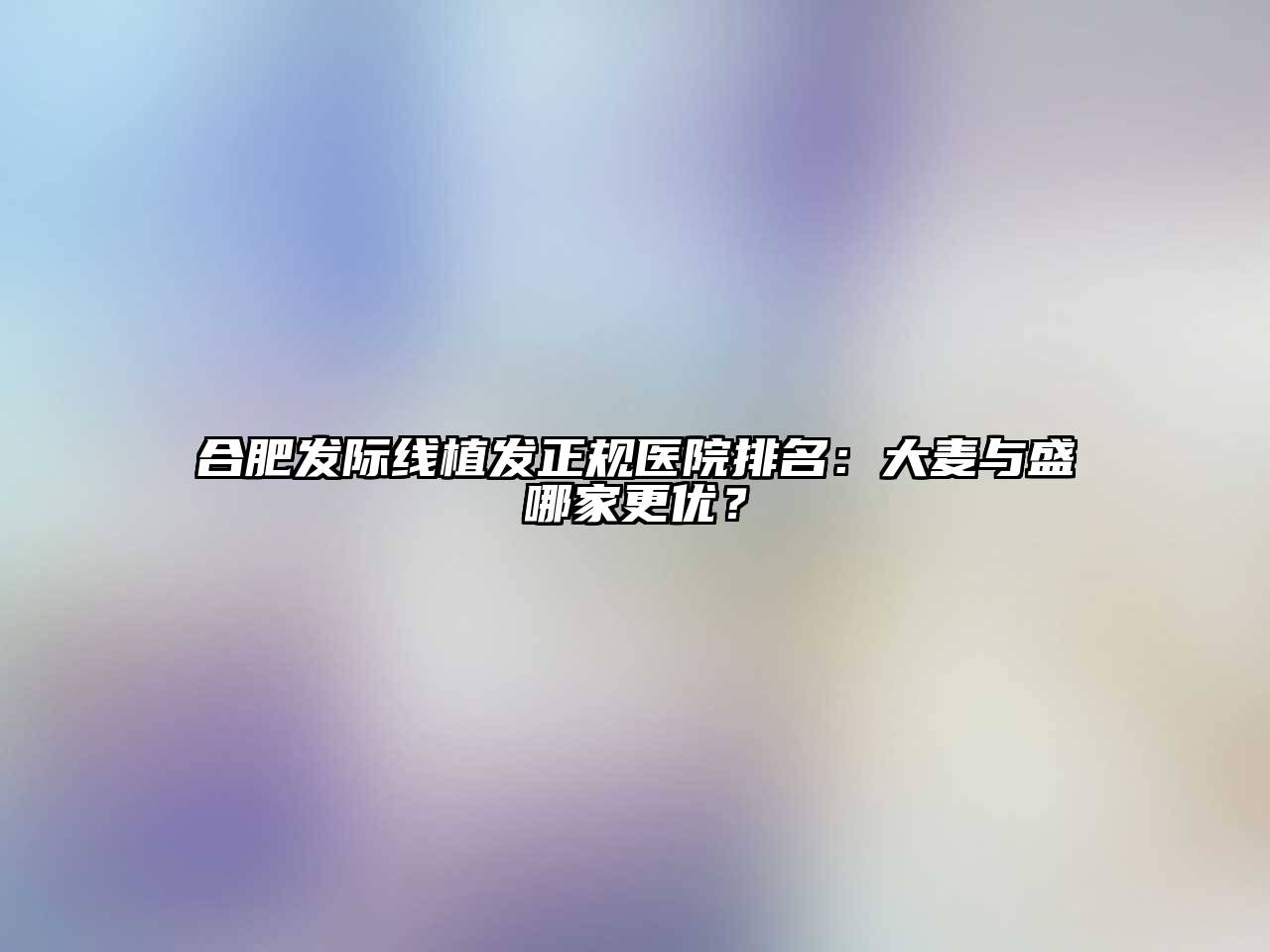 合肥发际线植发正规医院排名：大麦与盛哪家更优？