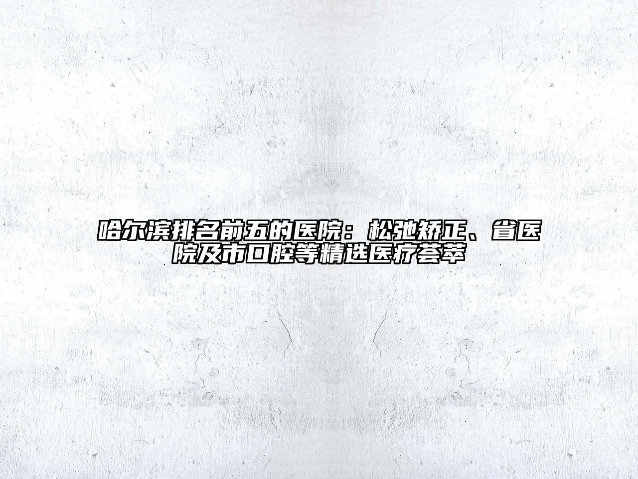 哈尔滨排名前五的医院：松弛矫正、省医院及市口腔等精选医疗荟萃