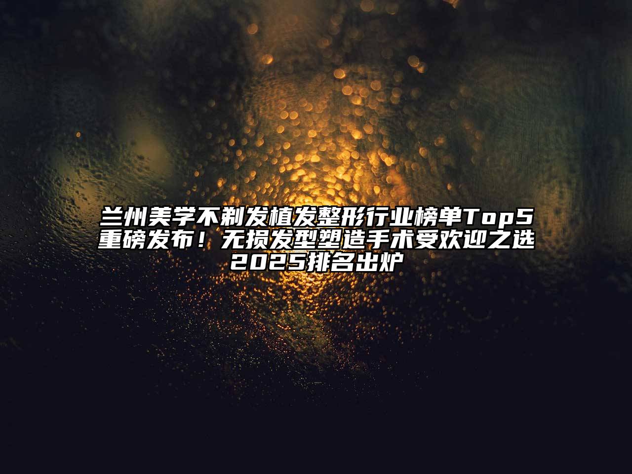 兰州美学不剃发植发整形行业榜单Top5重磅发布！无损发型塑造手术受欢迎之选2025排名出炉