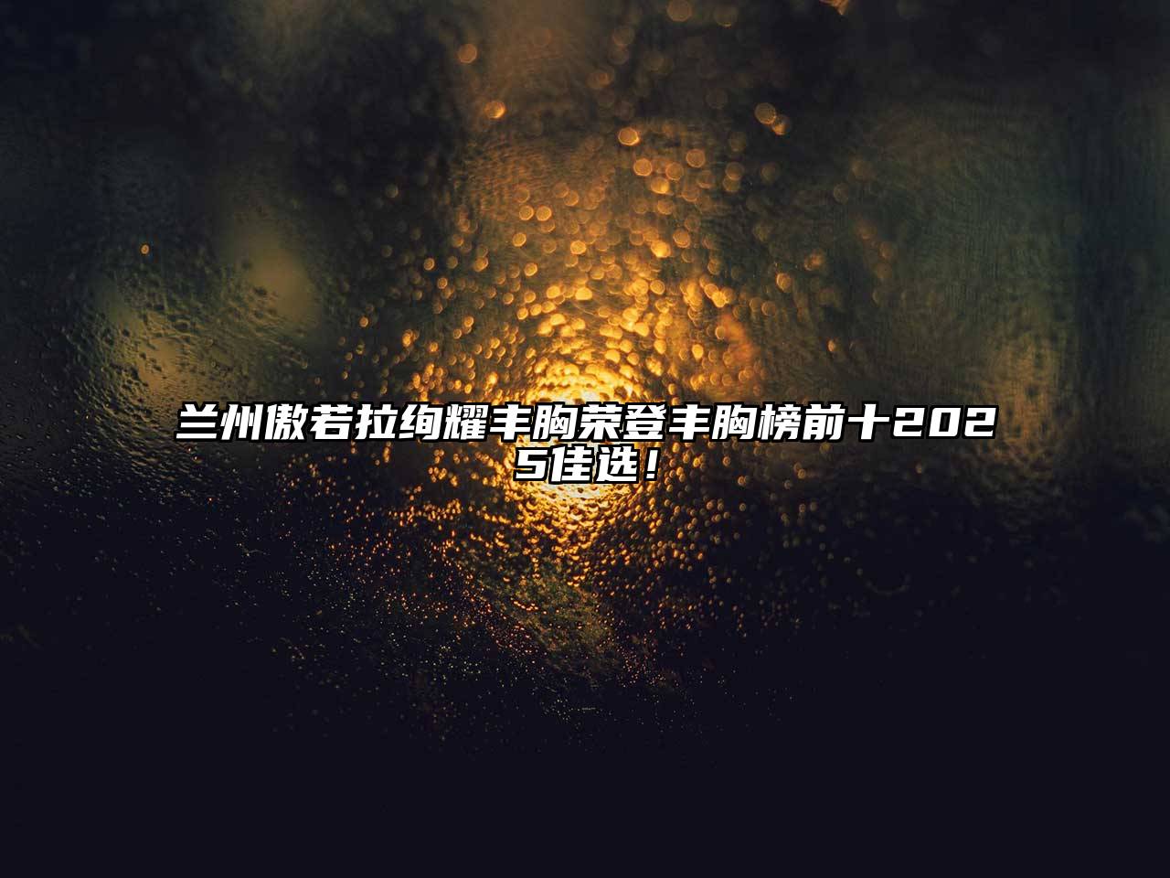 兰州傲若拉绚耀丰胸荣登丰胸榜前十2025佳选！