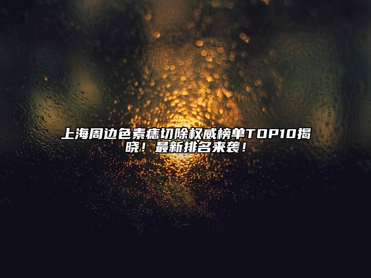 上海周边色素痣切除权威榜单TOP10揭晓！最新排名来袭！