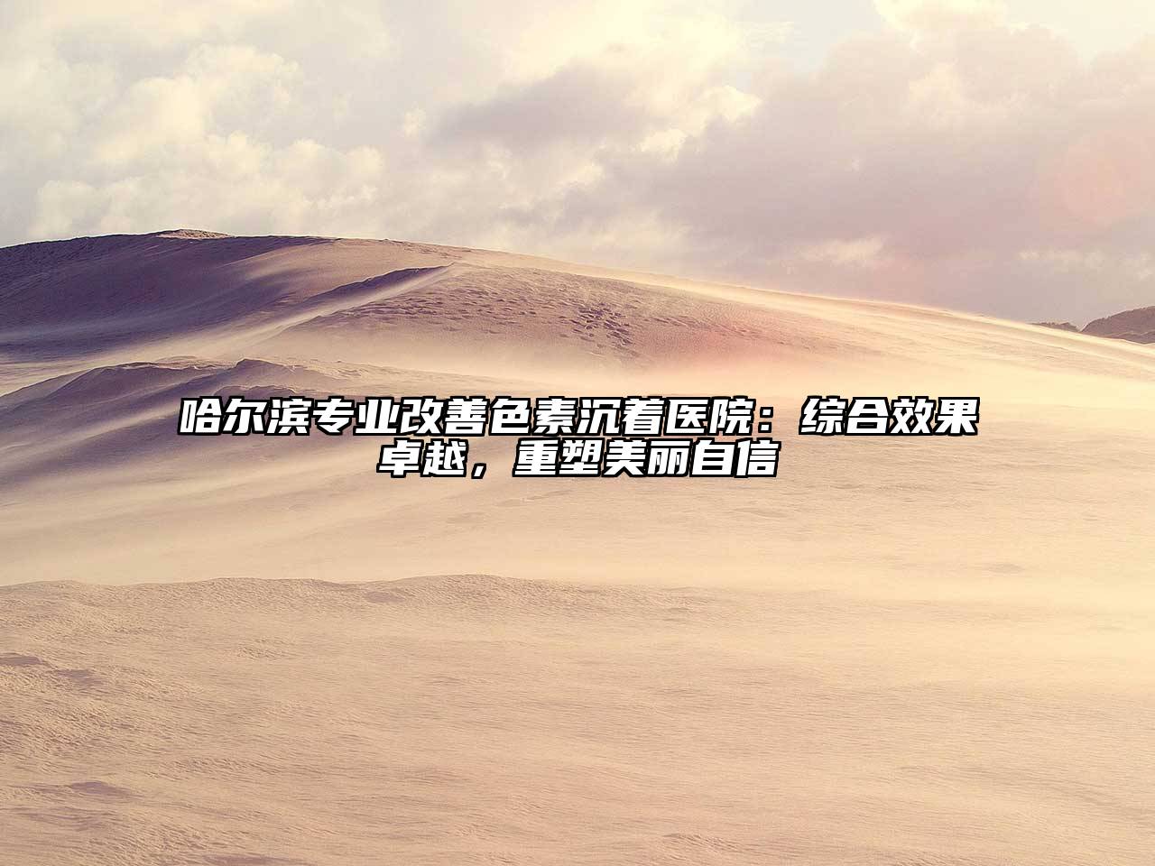 哈尔滨专业改善色素沉着医院：综合效果卓越，重塑美丽自信