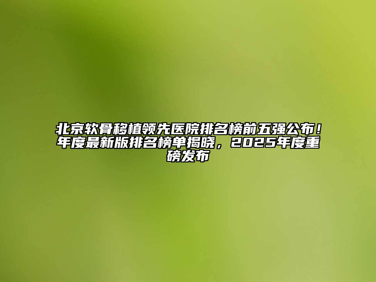 北京软骨移植领先医院排名榜前五强公布！年度最新版排名榜单揭晓，2025年度重磅发布