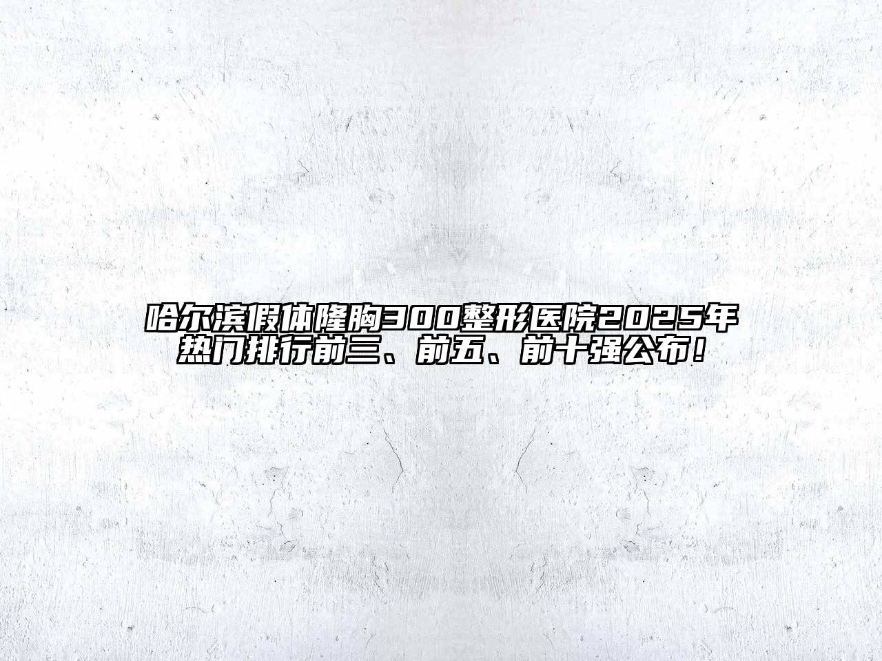 哈尔滨假体隆胸300整形医院2025年热门排行前三、前五、前十强公布！