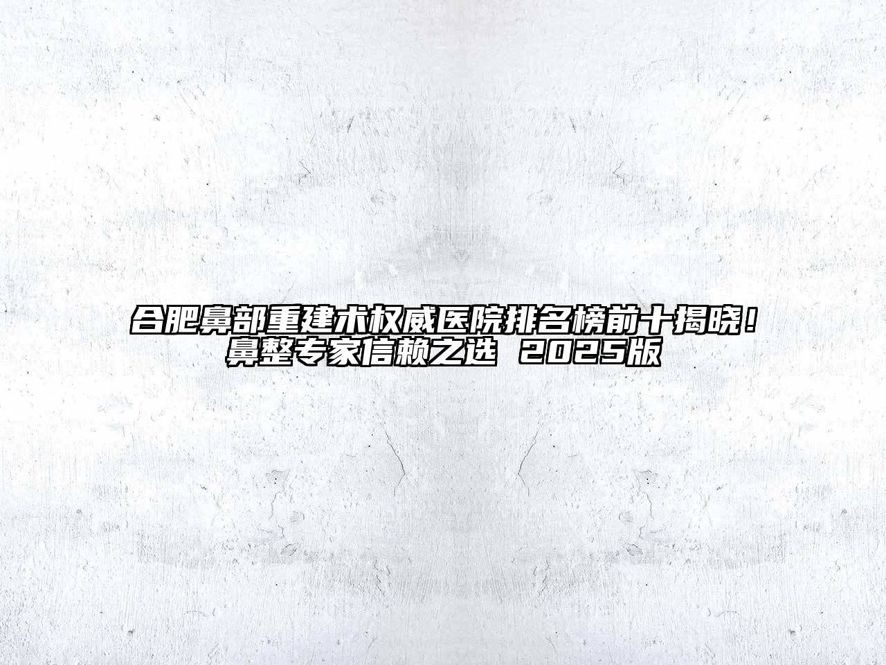 合肥鼻部重建术权威医院排名榜前十揭晓！鼻整专家信赖之选 2025版