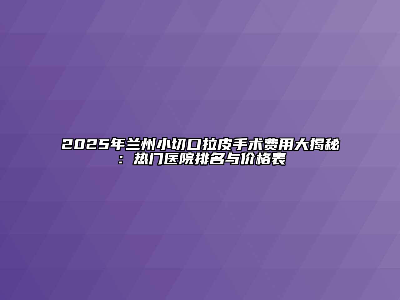 2025年兰州小切口拉皮手术费用大揭秘：热门医院排名与价格表